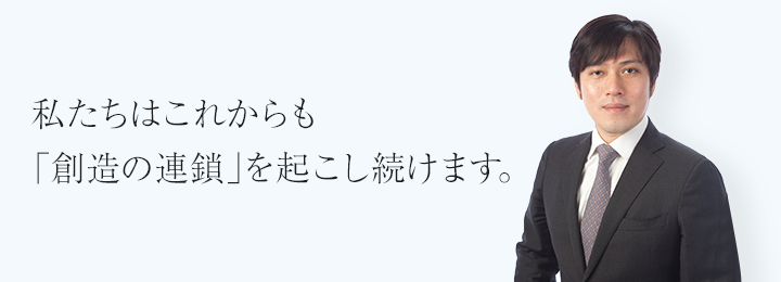 私たちはこれからも「創造の連鎖」を起こし続けます。